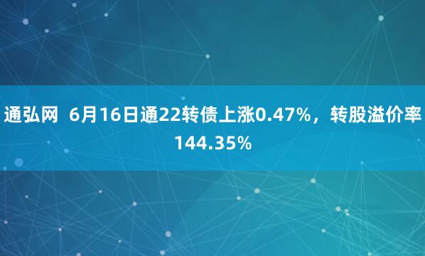 通弘网  6月16日通22转债上涨0.47%，转股溢价率144.35%