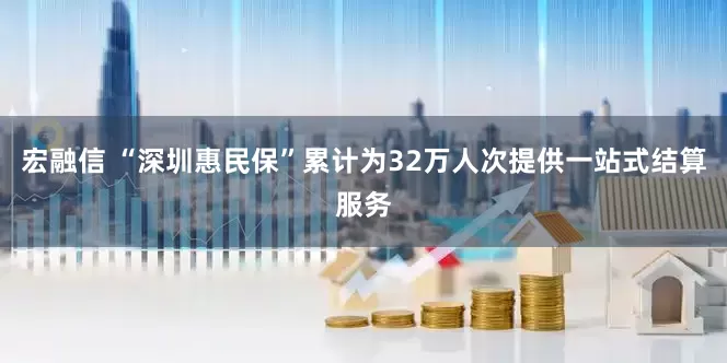 宏融信 “深圳惠民保”累计为32万人次提供一站式结算服务