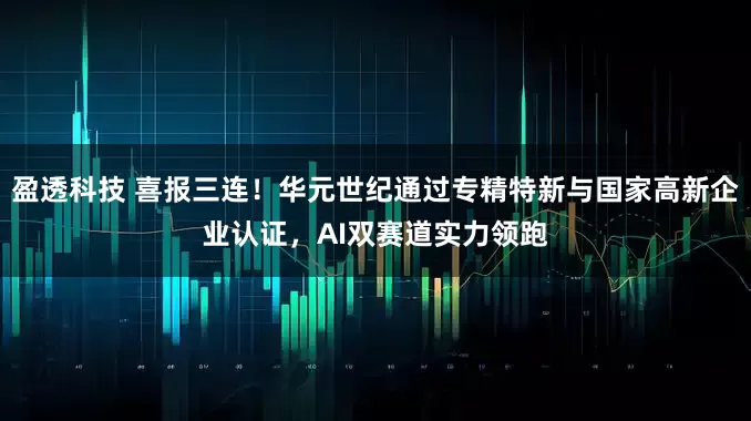 盈透科技 喜报三连！华元世纪通过专精特新与国家高新企业认证，AI双赛道实力领跑