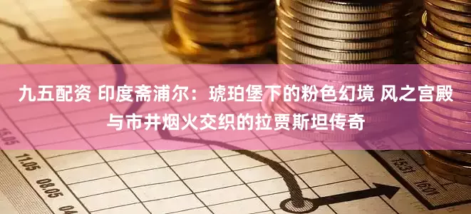 九五配资 印度斋浦尔：琥珀堡下的粉色幻境 风之宫殿与市井烟火交织的拉贾斯坦传奇