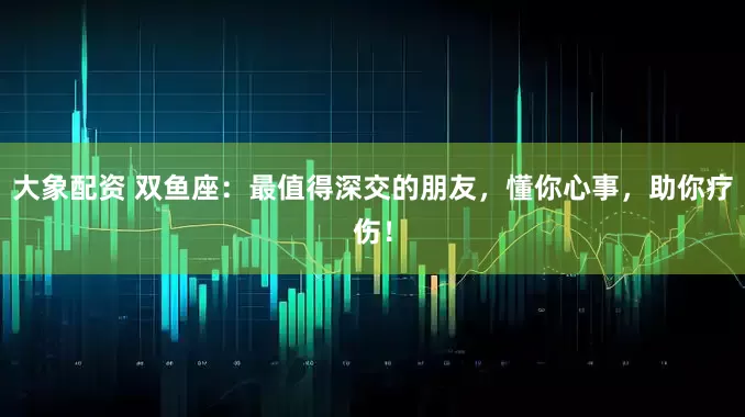 大象配资 双鱼座：最值得深交的朋友，懂你心事，助你疗伤！