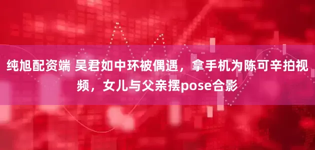 纯旭配资端 吴君如中环被偶遇，拿手机为陈可辛拍视频，女儿与父亲摆pose合影