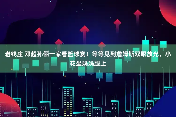 老钱庄 邓超孙俪一家看篮球赛！等等见到詹姆斯双眼放光，小花坐妈妈腿上
