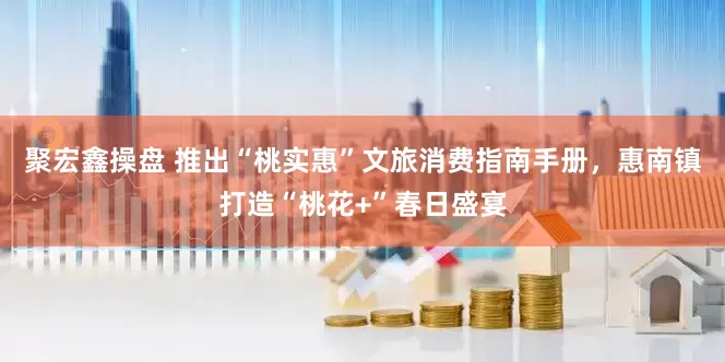 聚宏鑫操盘 推出“桃实惠”文旅消费指南手册，惠南镇打造“桃花+”春日盛宴