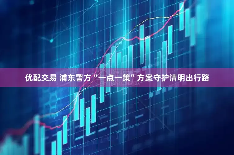 优配交易 浦东警方“一点一策”方案守护清明出行路